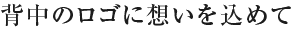 
 ――背中のロゴが大きいですが、これもこだわりがあったんですか？ 

大きさというよりは、背中はやっぱり看板を背負ってるっていう意識があるので、色々と考えましたね。
ずいぶん前に、名前を入れようという話があったんですが、例えば外へ食事に行くにしても、背中に名前があると目立ちますよね。悪い意味で目立ってしまって、あそこの奴はろくな奴じゃないな、なんて思われたら嫌だから、名前は無しにしようかとネガティブな発想もあったんだけど、そうじゃなくて、恥じないような行動を取りましょう！という意味を込めて、名前は入れる事にしたんです。

 ――看板背負ってるんだぞっていう意味を込めて。 
そうそう。

 ――社名を背負って、ってことですね。 
そういうことです。